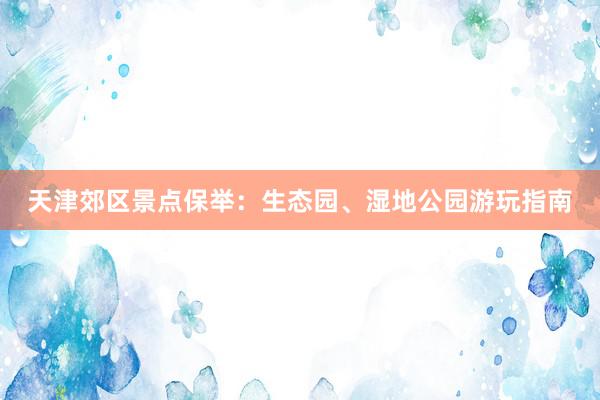 天津郊区景点保举：生态园、湿地公园游玩指南