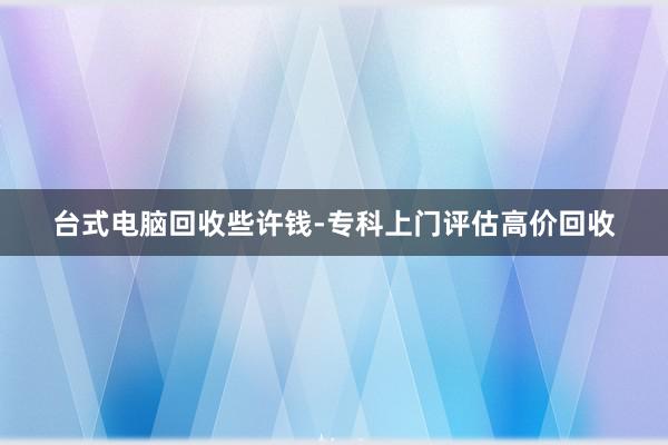 台式电脑回收些许钱-专科上门评估高价回收